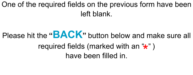 One of the required fields on the previous form have been left blank.  Please hit the “BACK” button below and make sure all required fields (marked with an “    ) have been filled in. * ”
